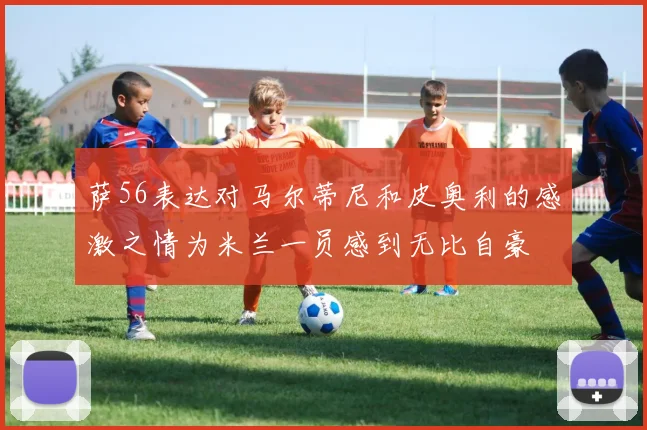 萨56表达对马尔蒂尼和皮奥利的感激之情为米兰一员感到无比自豪