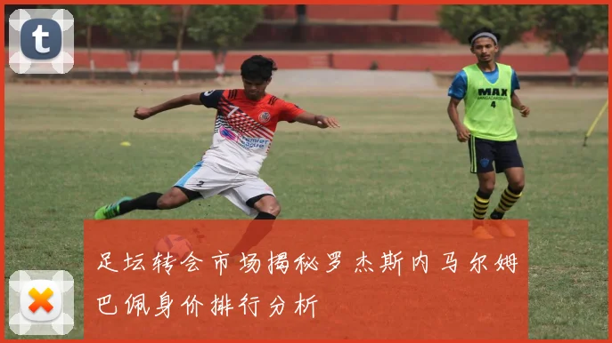 足坛转会市场揭秘罗杰斯内马尔姆巴佩身价排行分析