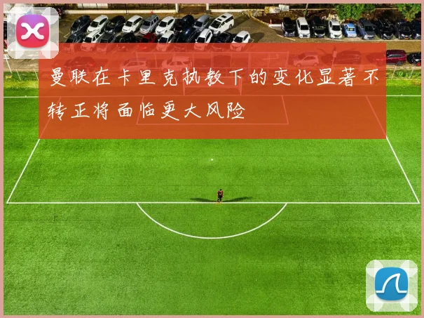 曼联在卡里克执教下的变化显著不转正将面临更大风险