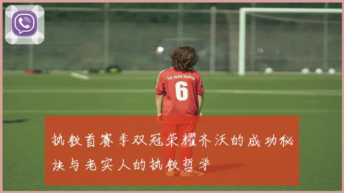 执教首赛季双冠荣耀齐沃的成功秘诀与老实人的执教哲学