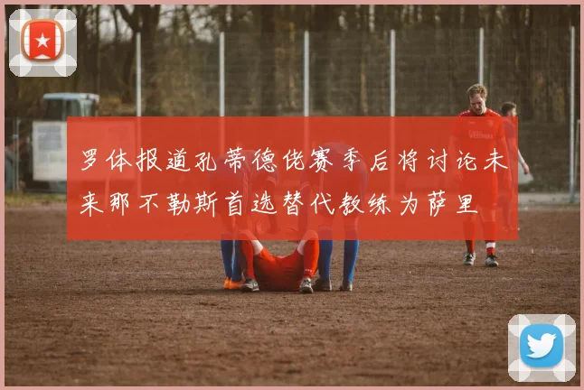 罗体报道孔蒂德佬赛季后将讨论未来那不勒斯首选替代教练为萨里