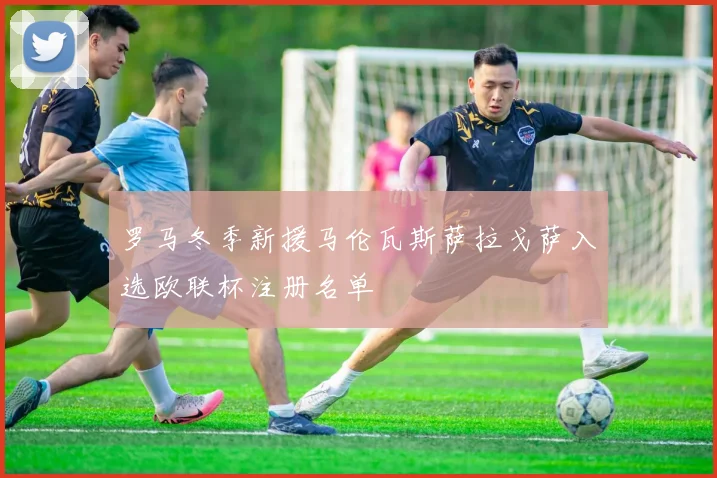 罗马冬季新援马伦瓦斯萨拉戈萨入选欧联杯注册名单
