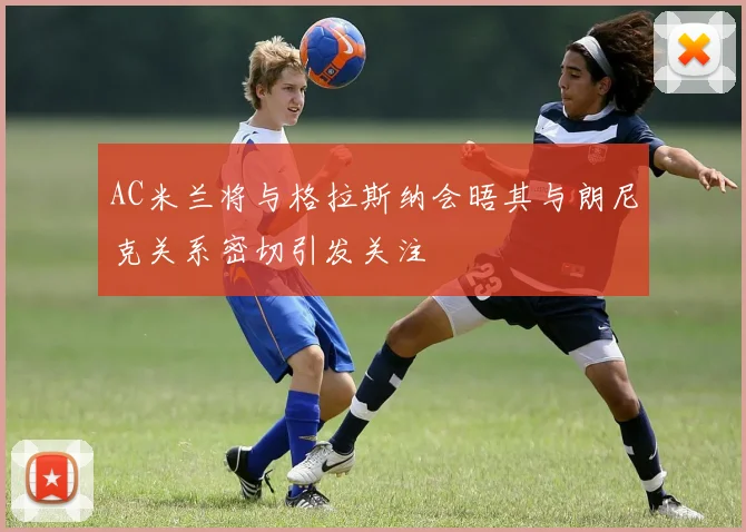 AC米兰将与格拉斯纳会晤其与朗尼克关系密切引发关注