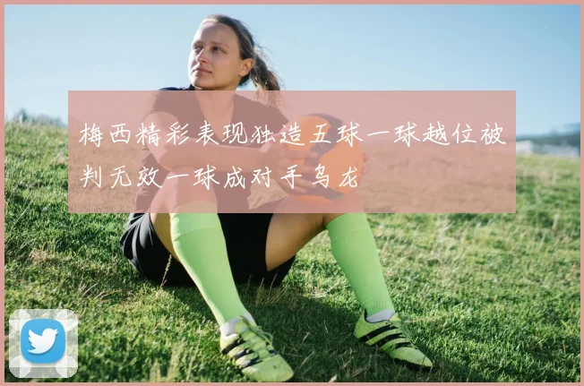 梅西精彩表现独造五球一球越位被判无效一球成对手乌龙