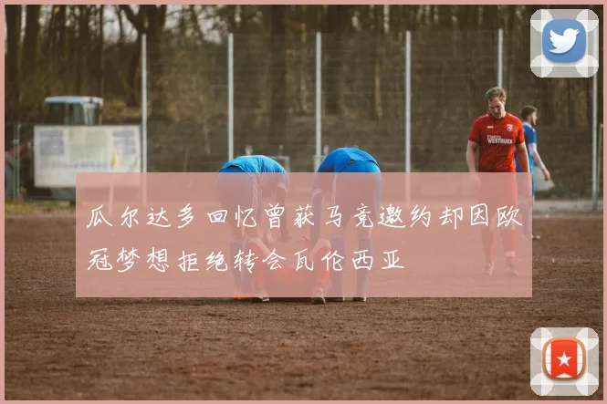 瓜尔达多回忆曾获马竞邀约却因欧冠梦想拒绝转会瓦伦西亚